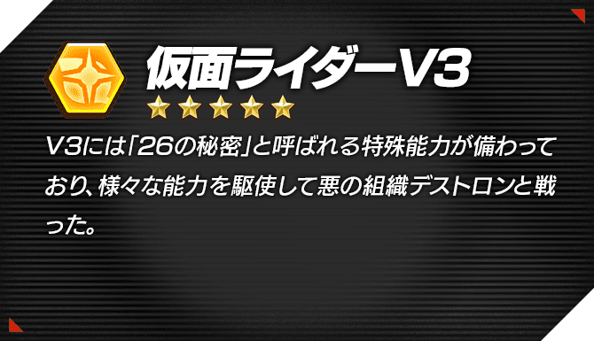 光 ★5 仮面ライダーV3 V3には「26の秘密」と呼ばれる特殊能力が備わっており、様々な能力を駆使して悪の組織デストロンと戦った。
