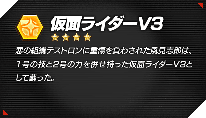光 ★4 仮面ライダーV3 悪の組織デストロンに重傷を負わされた風見志郎は、1号の技と2号の力を併せ持った仮面ライダーV3として蘇った。