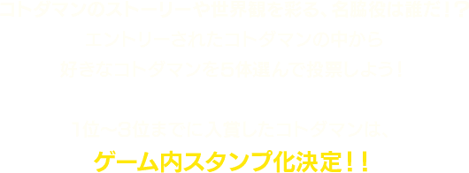 コトダマンのストーリーや世界観を彩る、名脇役は誰だ!?エントリーされたコトダマンの中から好きなコトダマンを5体選んで投票しよう!1位〜3位までに入賞したコトダマンは、ゲーム内スタンプ化決定!!