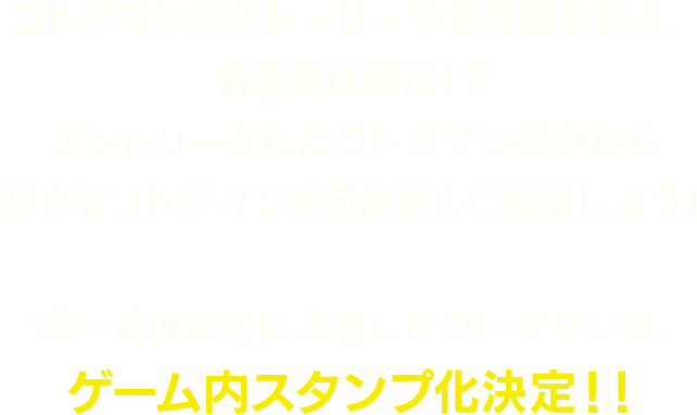 コトダマンのストーリーや世界観を彩る、名脇役は誰だ!?エントリーされたコトダマンの中から好きなコトダマンを5体選んで投票しよう!1位〜3位までに入賞したコトダマンは、ゲーム内スタンプ化決定!!