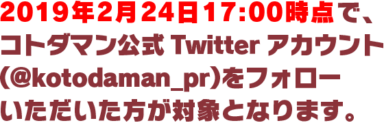2019年2月24日17:00時点で、コトダマン公式Twitterアカウント（@kotodaman_pr）をフォローいただいた方が対象となります。