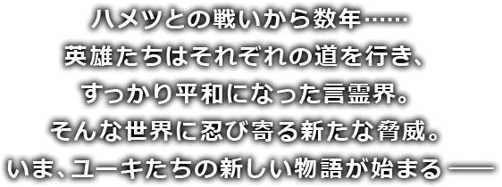 ハメツとの戦いから数年…… 英雄たちはそれぞれの道を行き、すっかり平和になった言霊界。そんな世界に忍び寄る新たな脅威。いま、ユーキたちの新しい物語が始まる ――